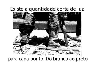 Existe a quantidade certa de luz




para cada ponto. Do branco ao preto
 