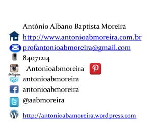 Dados do professor

     António Albano Baptista Moreira
     http://www.antonioabmoreira.com.br
     profantonioabmoreira@gmail.com
     84071214
      Antonioabmoreira
     antonioabmoreira
     antonioabmoreira
     @aabmoreira

     http://antonioabamoreira.wordpress.com
 