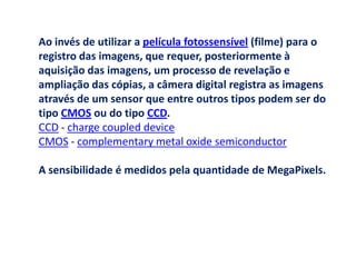 Ao invés de utilizar a película fotossensível (filme) para o
registro das imagens, que requer, posteriormente à
aquisição das imagens, um processo de revelação e
ampliação das cópias, a câmera digital registra as imagens
através de um sensor que entre outros tipos podem ser do
tipo CMOS ou do tipo CCD.
CCD - charge coupled device
CMOS - complementary metal oxide semiconductor

A sensibilidade é medidos pela quantidade de MegaPixels.
 
