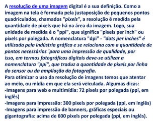 A resolução de uma imagem digital é a sua definição. Como a
imagem na tela é formada pela justaposição de pequenos pontos
quadriculados, chamados "pixels", a resolução é medida pela
quantidade de pixels que há na área da imagem. Logo, sua
unidade de medida é o "ppi", que significa "pixels per inch" ou
pixels por polegada. A nomenclatura "dpi" - "dots per inches" é
utilizada pela indústria gráfica e se relaciona com a quantidade de
pontos necessários ´para uma impressão de qualidade, por
isso, em termos fotográficos digitais deve-se utilizar a
nomenclatura "ppi", que traduz a quantidade de pixels por linha
do sensor ou da ampliação da fotografia.
Para otimizar o uso da resolução de imagens temos que atentar
ao meio, ou mídia em que ela será veiculada. Algumas dicas:
-Imagens para web e multimídia: 72 pixels por polegada (ppi, em
inglês)
-Imagens para impressão: 300 pixels por polegada (ppi, em inglês)
-Imagens para impressão de banners, gráficas especiais ou
gigantografia: acima de 600 pixels por polegada (ppi, em inglês).
 