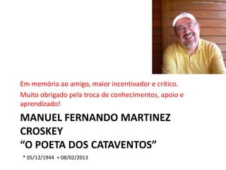 Em memória ao amigo, maior incentivador e crítico.
Muito obrigado pela troca de conhecimentos, apoio e
aprendizado!
MANUEL FERNANDO MARTINEZ
CROSKEY
“O POETA DOS CATAVENTOS”
* 05/12/1944 + 08/02/2013
 