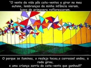 “O vento da vida pôs cata-ventos a girar no meu
     outono, lembranças da minha infância vieram.
           luzes de primavera refloresceram.




O parque se iluminou, o realejo tocou,o carrossel andou, a
                       roda girou,
    e uma criança sorriu do cata-vento que ganhou!!!"
 