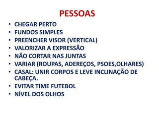 PESSOAS
• CHEGAR PERTO
• FUNDOS SIMPLES
• PREENCHER VISOR (VERTICAL)
• VALORIZAR A EXPRESSÃO
• NÃO CORTAR NAS JUNTAS
• VARIAR (ROUPAS, ADEREÇOS, PSOES,OLHARES)
• CASAL: UNIR CORPOS E LEVE INCLINAÇÃO DE
  CABEÇA.
• EVITAR TIME FUTEBOL
• NÍVEL DOS OLHOS
 