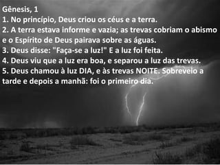Gênesis, 1
1. No princípio, Deus criou os céus e a terra.
2. A terra estava informe e vazia; as trevas cobriam o abismo
e o Espírito de Deus pairava sobre as águas.
3. Deus disse: "Faça-se a luz!" E a luz foi feita.
4. Deus viu que a luz era boa, e separou a luz das trevas.
5. Deus chamou à luz DIA, e às trevas NOITE. Sobreveio a
tarde e depois a manhã: foi o primeiro dia.
 