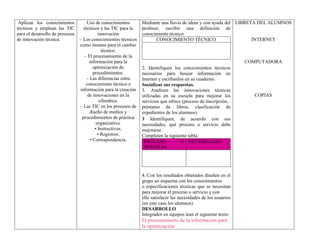 Aplican los conocimientos
técnicos y emplean las TIC
para el desarrollo de procesos
de innovación técnica.
Uso de conocimientos
técnicos y las TIC para la
innovación
– Los conocimientos técnicos
como insumo para el cambio
técnico.
– El procesamiento de la
información para la
optimización de
procedimientos.
– Las diferencias entre
conocimiento técnico e
información para la creación
de innovaciones en la
ofimática.
– Las TIC en los procesos de
diseño de medios y
procedimientos de práctica
organizativa.
• Instructivos.
• Registros.
• Correspondencia.
Mediante una lluvia de ideas y con ayuda del
profesor, escribir una definición de
conocimiento técnico.
CONOCIMIENTO TÉCNICO
2. Identifiquen los conocimientos técnicos
necesarios para buscar información en
Internet y escríbanlos en su cuaderno.
Socializar sus respuestas.
3. Analicen las innovaciones técnicas
utilizadas en su escuela para mejorar los
servicios que ofrece (proceso de inscripción,
préstamo de libros, clasificación de
expedientes de los alumnos).
❯ Identifiquen, de acuerdo con sus
necesidades, qué proceso o servicio debe
mejorarse.
Completen la siguiente tabla.
PROCESO O
SERVICIO
NECESIDADES
4. Con los resultados obtenidos diseñen en el
grupo un esquema con los conocimientos
o especificaciones técnicas que se necesitan
para mejorar el proceso o servicio y con
ello satisfacer las necesidades de los usuarios
(en este caso los alumnos).
DESARROLLO
Integrados en equipos lean el siguiente texto:
El procesamiento de la información para
la optimización
LIBRETA DEL ALUMNOS
INTERNET
COMPUTADORA
COPIAS
 