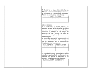 4. Discutir en el grupo cómo utilizarían las
TIC para solucionar los problemas a los que
se enfrentarían en el desarrollo de su maqueta.
Anoten sus conclusiones en su libreta.
CONCLUSIONES
DESARROLLO
1. En charla breve, el docente expone a los
alumnos que una de las tareas que se realiza
con gran frecuencia en las oficinas de alguna
institución o empresa es el manejo de
archivos, la gran mayoría de estos se
encuentran en papel y algunos otros en
formato digital.
a) Identifiquen qué tipo de documentos de los
alumnos están archivados en la escuela y por
qué es importante para la institución el
resguardo de esta información.
DOCUMENTOS IMPORTANCIA
b) Visita las oficinas administrativas de tu
escuela, pregunta: ¿Cuál es el proceso que
realizan para buscar el expediente de un
alumno? Anota los resultados obtenidos.
BÚSUEDA DE UN EXPEDIENTE
 