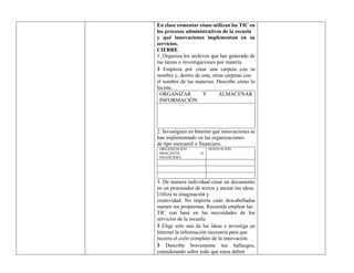 En clase comentar cómo utilizan las TIC en
los procesos administrativos de la escuela
y qué innovaciones implementan en su
servicios.
CIERRE
1. Organiza los archivos que has generado de
tus tareas o investigaciones por materia.
❯ Empieza por crear una carpeta con tu
nombre y, dentro de esta, otras carpetas con
el nombre de las materias. Describe cómo lo
hiciste.
ORGANIZAR Y ALMACENAR
INFORMACIÓN
2. Investiguen en Internet qué innovaciones se
han implementado en las organizaciones
de tipo mercantil o financiero.
ORGANIZACIÓN
MERCANTIL O
FINANCIERA
INNOVACIÓN
3. De manera individual crear un documento
en un procesador de textos y anotar tus ideas.
Utiliza tu imaginación y
creatividad. No importa cuán descabelladas
suenen tus propuestas. Recuerda emplear las
TIC con base en las necesidades de los
servicios de la escuela.
❯ Elige solo una de las ideas e investiga en
Internet la información necesaria para que
recorra el ciclo completo de la innovación.
❯ Describe brevemente tus hallazgos,
considerando sobre todo que estos deben
 
