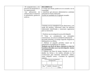 –El cooperativismo y los
procesos de autogestión en
las organizaciones.
–Las aplicaciones de
software para el control de
la información: gestión de
archivos.
DESARROLLO
1. Visitar una oficina, puede ser en su escuela o en su
comunidad,
e identificar qué procesos administrativos continúan
realizando de forma tradicional.
Escribe tus resultados en el siguiente recuadro.
Comentar con tus compañeros lo que observaron y, con
ayuda del profesor, reflexionen sobre las prácticas
tradicionales identificadas y mencionen sugerencias
para su innovación.
2. Realizar una investigación acerca del telégrafo.
❯ Toma en consideración sus principales
características, así como la cantidad de información
que podía transmitir y el tiempo requerido. Registrar la
información en su libreta.
3. Elaborar un pequeño periódico mural con la
información investigada por los equipos.
Mediante una lluvia de ideas, comenten en clase los
beneficios obtenidos con el uso del telégrafo. Anoten
sus conclusiones.
4. Elaborar una línea de tiempo ilustrada en la que
detalles las formas y los medios utilizados en las
civilizaciones para transmitir información: señales,
cartas, telégrafo, correo... Considera los siguientes
criterios:
EVOLUCIÓN DE LOS MEDIOS DE
INFORMACIÓN
Uso de
señales
Uso de la
telegrafía
Uso de la
informática
Uso de la
era
digital
 