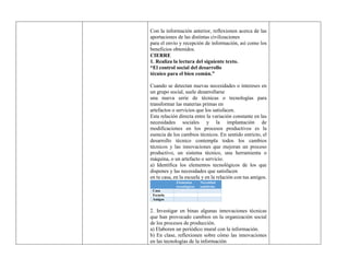 Con la información anterior, reflexionen acerca de las
aportaciones de las distintas civilizaciones
para el envío y recepción de información, así como los
beneficios obtenidos.
CIERRE
1. Realiza la lectura del siguiente texto.
“El control social del desarrollo
técnico para el bien común.”
Cuando se detectan nuevas necesidades o intereses en
un grupo social, suele desarrollarse
una nueva serie de técnicas o tecnologías para
transformar las materias primas en
artefactos o servicios que los satisfacen.
Esta relación directa entre la variación constante en las
necesidades sociales y la implantación de
modificaciones en los procesos productivos es la
esencia de los cambios técnicos. En sentido estricto, el
desarrollo técnico contempla todos los cambios
técnicos y las innovaciones que mejoran un proceso
productivo, un sistema técnico, una herramienta o
máquina, o un artefacto o servicio.
a) Identifica los elementos tecnológicos de los que
dispones y las necesidades que satisfacen
en tu casa, en la escuela y en la relación con tus amigos.
Elementos
tecnológicos
Necesidad
satisfecha
Casa
Escuela
Amigos
2. Investigar en binas algunas innovaciones técnicas
que han provocado cambios en la organización social
de los procesos de producción.
a) Elaboren un periódico mural con la información.
b) En clase, reflexionen sobre cómo las innovaciones
en las tecnologías de la información
 