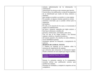 correcta administración de la información. A
continuación
conoceremos las técnicas más comunes para hacerlo.
Una de ellas es la codificación, se trata de la asignación
de un identificador por medio de letras, números y
símbolos,
para otorgar un nombre a un archivo o a una carpeta.
Por ejemplo, en algunos sistemas operativos existen
caracteres reservados que se pueden utilizar para la
asignación
de nombres.
Por ello, en la mayoría de los casos, se recomienda el
empleo de combinaciones
de letras y números, separados por algún carácter, o
bien hacer referencia a nombres de
personas, instituciones, actividades, entre otros.
Una vez que se les asigna nombre a las distintas
carpetas o archivos, el gestor de archivos,
del sistema operativo, los clasifica en orden alfabético,
con la finalidad de generar
estrategias óptimas de búsqueda y manipulación de
archivos.
DESPUÉS DE LEER EL TEXTO:
5. Elabora un esquema en tu cuaderno sobre la
estructura de organización de carpetas
que utilizarías para almacenar tu información digital.
Puedes comenzar con una carpeta que tenga tu nombre.
Nombre_Apellido Paterno_Apellido
materno
Generar la estructura anterior en la computadora,
recuerda utilizar una codificación correcta para
nombrar las carpetas.
Presentar los resultados y comparte tu esquema con tus
compañeros.
 