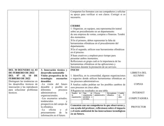 Comparten los formatos con sus compañeros y solicitar
su apoyo para verificar si son claros. Corregir si es
necesario.
CIERRE
1. Organizar, en equipos, una representación teatral
sobre un procedimiento en un departamento
de una empresa de ventas, compras o finanzas. Tendrá
dos momentos:
❯ En el primero, deben representar la falta de
herramientas ofimáticas en el procedimiento del
departamento.
❯ En el segundo, utilicen esas herramientas ofimáticas
en el proceso.
❯ Sean creativos y empleen poco tiempo para
presentar ambos momentos.
Reflexionen en grupo cuál es la importancia de las
herramientas ofimáticas en las aplicaciones y
funciones durante la prestación de un servicio.
DEL 30 DEENERO AL 03
DE FEBRERO DE 2022
DEL 07 AL 10 DE
FEBRERO DE 2022
Distinguen las tendencias en
los desarrollos técnicos de
innovación y las reproducen
para solucionar problemas
técnicos.
3. Innovación técnica y
desarrollo sustentable
Visión prospectiva de la
tecnología: escenarios
deseables
–La visión del futuro
deseable y posible en
diferentes procesos
administrativos y
organizacionales.
–Los escenarios actuales,
tendenciales y
prospectivos del campo de
la ofimática.
–La oficina y el
procesamiento de la
información en el futuro.
INICIO
1. Identifica, en tu comunidad, algunas organizaciones
o negocios donde utilicen herramientas ofimáticas en
los procesos administrativos.
❯ Analiza cuáles podrían ser los posibles cambios de
esos procesos en cinco años.
❯ Registra tus resultados en una tabla.
Nombre de
la
organización
Tipo de
organización
(producto o
servicio)
Proceso
administrativo
Herramienta
ofimática.
Cambio
en 5
años
Comenten con sus compañeros lo que observaron y,
con ayuda del profesor, reflexionen sobre el impacto
y el costo ambiental de las innovaciones tecnológicas
en un futuro.
LIBRETA DEL
ALUMNO
COPIAS
INTERNET
COMPUTADORA
PROYECTOR
 