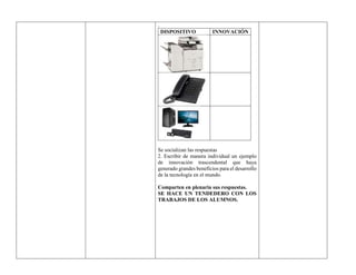 .
DISPOSITIVO INNOVACIÓN
Se socializan las respuestas
2. Escribir de manera individual un ejemplo
de innovación trascendental que haya
generado grandes beneficios para el desarrollo
de la tecnología en el mundo.
Comparten en plenaria sus respuestas.
SE HACE UN TENDEDERO CON LOS
TRABAJOS DE LOS ALUMNOS.
 
