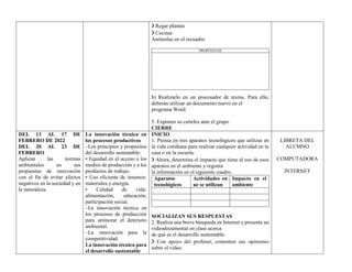 ❯ Regar plantas
❯ Cocinar
Anótenlas en el recuadro.
PROPUESTAS
b) Realizarlo en un procesador de textos. Para ello,
deberán utilizar un documento nuevo en el
programa Word.
5. Exponen su carteles ante el grupo.
CIERRE
DEL 13 AL 17 DE
FEBRERO DE 2022
DEL 20 AL 23 DE
FEBRERO
Aplican las normas
ambientales en sus
propuestas de innovación
con el fin de evitar efectos
negativos en la sociedad y en
la naturaleza.
La innovación técnica en
los procesos productivos
–Los principios y propósitos
del desarrollo sustentable:
• Equidad en el acceso a los
medios de producción y a los
productos de trabajo.
• Uso eficiente de insumos:
materiales y energía.
• Calidad de vida:
alimentación, educación,
participación social.
–La innovación técnica en
los procesos de producción
para aminorar el deterioro
ambiental.
–La innovación para la
competitividad.
La innovación técnica para
el desarrollo sustentable
INICIO
1. Piensa en tres aparatos tecnológicos que utilizas en
la vida cotidiana para realizar cualquier actividad en tu
casa o en la escuela.
❯ Ahora, determina el impacto que tiene el uso de esos
aparatos en el ambiente y registra
la información en el siguiente cuadro.
Aparatos
tecnológicos
Actividades en
ue se utilizan
Impacto en el
ambiente
SOCIALIZAN SUS RESPUESTAS
2. Realiza una breve búsqueda en Internet y presenta un
videodocumental en clase acerca
de qué es el desarrollo sustentable.
❯ Con apoyo del profesor, comenten sus opiniones
sobre el video.
LIBRETA DEL
ALUMNO
COMPUTADORA
INTERNET
 