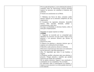 ❯ Con ayuda del profesor y con la información anterior,
comenten cómo las innovaciones técnicas permiten
mejorar los procesos sin contribuir al deterioro del
ambiente.
❯ Anoten sus conclusiones en su libreta.
7. Mediante una lluvia de ideas, comenten cuáles
factores influyen en la estructura competitiva de una
organización.
❯ Consideren los siguientes elementos: desarrollo
técnico, libre mercado, demanda, calidad y
comunicaciones, entre otros.
Investiga a profundidad, en diversas fuentes, sobre el
tema para complementarlo.
Integrados en equipo exponen su trabajo
CIERRE
1. Organizar un recorrido por su comunidad para
identificar los servicios con que cuenta. Fíjate en las
prácticas y los procesos técnicos que afectan al
ambiente.
Guion de la visita:
❯ Observa las prácticas y procesos técnicos que se
emplean en la realización de actividades.
❯ Identifica cuáles prácticas afectan al ambiente.
❯ Reconoce el personal que interviene en la realización
de esos procesos y qué tanto participan en
ellos. Es importante que notes si son hombres o
mujeres.
a) Proponer posibles soluciones para esas prácticas y
procesos. Pongan atención a aquellos que puedan
resolverse por medio de la ofimática.
De los puntos anteriores, lleguen a una conclusión y
coméntenla con sus compañeros. No se olviden
de reflexionar sobre la participación de hombres y
mujeres en esos procesos y en cómo pueden intervenir
en la solución.
 