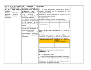 DEL 27 DE FEBRERO AL
03 DE MARZO DE 2023
DEL 06 AL 10 DE MARZO
DE 2023
Plantean soluciones a
problemas técnicos y
elaboran proyectos de
innovación.
La resolución de
problemas y el trabajo por
proyectos en los procesos
productivos para el
desarrollo sustentable
–Los procesos de
producción y su relación con
el deterioro ambiental.
–La gestión sustentable en
los procesos de producción
de la ofimática: el uso
eficiente de materiales y
energía.
–La necesidad de innovar
técnicas que promuevan el
desarrollo sustentable.
–La innovación de
procedimientos ofimáticos
para el desarrollo
sustentable.
INICIO
1. Con ayuda del profesor, identificar los recursos
naturales utilizados para la elaboración de una
computadora portátil.
❯ Explica el impacto ambiental que se genera por los
procesos técnicos empleados
en su producción.
❯ Anota tus observaciones en la siguiente tabla.
Artículo Recursos naturales
utilizados
Impacto ecológico
Computadora portátil
COMPARTEN CON LA CLASE SUS PUNTOS DE
VISTA.
2. Visitar una empresa o negocio aledaño a tu
comunidad e identificar un proceso de producción
relacionado con la ofimática. Describirlo en la tabla.
Nombre de la empresa o negocio Descripción del proceso de
producción
relacionado con la ofimática
En plenaria comparten sus observaciones.
DESARROLLO
1. Leer el siguiente texto:
“La gestión sustentable en los procesos de producción
de la ofimática: el uso eficiente de materiales y energía”
Analicemos un ejemplo. En una oficina existe la
necesidad de emitir gran cantidad de
 