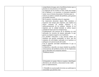 comprobantes de pago, pero el problema técnico que se
presenta en este proceso es el siguiente.
La impresión de los recibos es lenta, tarda más tiempo
de lo habitual y, en ocasiones, es necesario imprimir
varias veces el mismo documento. El primer paso es
realizar un análisis a detalle del problema, para generar
una posible solución.
De lo anterior, es posible ubicar lo siguiente:
las impresoras presentan alguna falla mecánica y
requieren más tiempo para imprimir, esto implica un
mayor consumo de energía eléctrica y el
sobrecalentamiento de los equipos. Además, al no
imprimir con la calidad deseada se utiliza mayor
cantidad de hojas para las reimpresiones.
Evidentemente este proceso de la ofimática no está
utilizando los recursos de manera adecuada, lo que
genera un impacto negativo en el ambiente.
Las posibles soluciones a este proceso deben ser
mediante una gestión sustentable, es decir, que los
conjuntos de actividades realizadas en el proceso se
enfoquen en la preservación del medio.
Con la siguiente actividad entenderemos lo que se
podría realizar.
a) Identifica y describe con mayor detalle las posibles
consecuencias del problema técnico de las impresoras
que se describió en la situación anterior.
Problema técnico
b) Integrados en equipo Ahora en equipos, identifiquen
alternativas de solución y seleccionen la más viable
para su implementación.
2. DiseñaR en un procesador de textos un cartel para tu
comunidad, que permita crear
 