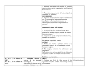 3. Investiga brevemente en Internet los sistemas
técnicos dentro de una organización que brinde un
bien o servicio.
4. Presenta un reporte escrito de la investigación y
comparten sus resultados.
DESARROLLO
1. Organizar una presentación de power point acerca
de “La conformación de diferentes sistemas
tecnológicos en las organizaciones para la
satisfacción de necesidades y la prestación de
servicios”
Expone sus trabajos ante el grupo
2. Investiga en diversas fuentes acerca de “Los
procesos de producción y la equidad de género.
Los estereotipos. “
2. Integrados en equipo compartan la información y.
elaboren una infografía.
En plenaria exponen su trabajo
CIERRE
1. Visitar una oficina o empresa cercana a su
comunidad y observa las actividades que realizan
hombres y mujeres.
❯ En equipos, comenten las diferencias que
observaron.
Reflexionen sobre acciones que eviten las diferencias
de género. Escriban en su libreta sus conclusiones.
Socializan sus respuestas.
DEL 19 AL 21 DE ABRIL DE
2023
DEL 24 AL 27 DE ABRIL DE
2023
La evaluación interna y
externa de los sistemas
tecnológicos
–La evaluación interna de los
procesos técnicos en la
INICIO
1. Realizar una lluvia de ideas acerca de los
siguientes conceptos: calidad, evaluación y sistema
de evaluación.
Libreta del alumno
 