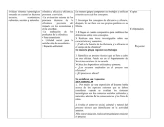 Evalúan sistemas tecnológicos
tomando en cuenta los factores
técnicos, económicos,
culturales, sociales y naturales.
ofimática: eficacia y eficiencia;
procesos y servicios.
–La evaluación externa de los
procesos técnicos de la
ofimática: previsión del
impacto en los ecosistemas y
en la sociedad.
–La evaluación de los
productos de la ofimática:
• Funcionamiento.
• Utilidad social para la
satisfacción de necesidades.
• Impacto ambiental.
De manera grupal comparten sus trabajos y unifican
criterios acerca de los conceptos.
2. Investigar los conceptos de eficiencia y eficacia,
después, lo escriben con sus propias palabras en su
libreta.
3. ❯ Hagan un cuadro comparativo para establecer las
diferencias entre estos conceptos.
❯ Realicen una breve investigación sobre sus
características y contesten.
• ¿Cuál es la función de la eficiencia y la eficacia en
el campo de la ofimática?
De manera grupa exponen sus trabajos
3. Identifica un proceso técnico que se lleve a cabo
en una oficina. Puede ser en el departamento de
Servicios escolares de tu escuela.
❯ Ubica los dispositivos utilizados y contesta.
• ¿Los recursos empleados en el proceso son
eficientes?
• ¿El proceso es eficaz?
Se socializan sus respuestas
DESARROLLO
1. Por medio de una exposición el docente habla
acerca de los aspectos externos que se deben
considerar cuando se evalúan los sistemas
tecnológicos son los contextos sociales, culturales y
naturales, además de las consecuencias y los fines de
estos.
2. Evalúa el contexto social, cultural y natural del
proceso técnico que identificaste en la actividad
anterior.
❯ De esta evaluación, realiza propuestas para mejorar
el proceso.
Copias
Computadora
Proyector
 