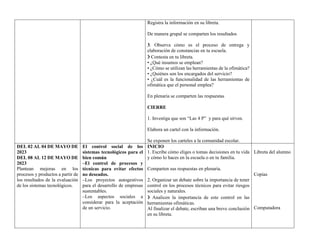 Registra la información en su libreta.
De manera grupal se comparten los resultados
3. Observa cómo es el proceso de entrega y
elaboración de constancias en tu escuela.
❯ Contesta en tu libreta.
• ¿Qué insumos se emplean?
• ¿Cómo se utilizan las herramientas de la ofimática?
• ¿Quiénes son los encargados del servicio?
• ¿Cuál es la funcionalidad de las herramientas de
ofimática que el personal emplea?
En plenaria se comparten las respuestas
CIERRE
1. Investiga que son “Las 4 P” y para qué sirven.
Elabora un cartel con la información.
Se exponen los carteles a la comunidad escolar.
DEL 02 AL 04 DE MAYO DE
2023
DEL 08 AL 12 DE MAYO DE
2023
Plantean mejoras en los
procesos y productos a partir de
los resultados de la evaluación
de los sistemas tecnológicos.
El control social de los
sistemas tecnológicos para el
bien común
–El control de procesos y
técnicas para evitar efectos
no deseados.
–Los proyectos autogestivos
para el desarrollo de empresas
sustentables.
–Los aspectos sociales a
considerar para la aceptación
de un servicio.
INICIO
1. Escribe cómo eliges o tomas decisiones en tu vida
y cómo lo haces en la escuela o en tu familia.
Comparten sus respuestas en plenaria.
2. Organizar un debate sobre la importancia de tener
control en los procesos técnicos para evitar riesgos
sociales y naturales.
❯ Analicen la importancia de este control en las
herramientas ofimáticas.
Al finalizar el debate, escriban una breve conclusión
en su libreta.
Libreta del alumno
Copias
Computadora
 