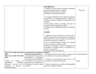 DESARROLLO
1. Realizar un ensayo sobre las técnicas empleadas
para evitar riesgos sociales y naturales.
Registrar la información en su libreta.
En plenaria e comentan los trabajos.
2. Investigar el producto de una empresa nacional o
internacional y la implicación social y natural que
conlleva a su entorno. Registra la información en tu
cuaderno.
❯ Del producto anterior, investigar acerca de las
iniciativas que han surgido para reducir
el impacto social y ambiental que genera. Coméntalo
en clase.
CIERRE
1. Mediante una lluvia de ideas y con apoyo de su
profesor, determinen la importancia de la calidad en
la prestación de un servicio, a partir de la descripción
de situaciones positivas y negativas.
❯ De la actividad anterior, retoma una situación
negativa o positiva y reflexiona sobre
la oferta y la demanda, los costos, la satisfacción de
necesidades, la utilidad social y la calidad de un
servicio en una oficina.
Comentar en clase sus reflexiones.
Proyector
DEL 16 AL 19 DE MAYO DE
2023
DEL 22 AL 25 DE MAYO DE
2023
Utilizan los criterios de
factibilidad, fiabilidad,
eficiencia y eficacia en sus
propuestas de solución a
problemas técnicos.
La planeación y la evaluación
en los procesos productivos
–La planeación de las acciones
instrumentales y estratégicas
en los procesos de producción.
–El impacto de los procesos
productivos de la ofimática en
el desarrollo económico, social
y cultural.
INICIO
1. Investiga en diversas fuentes sobre “ La planeación
y la evaluación en los procesos productivos”
2. Elabora una presentación acerca de lo más
relevante para exponer ante el grupo.
3. Elegir dos objetos que consideres indispensables
para tus actividades cotidianas.
Libreta del alumno
Copias
 