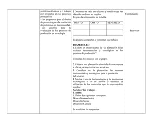 problemas técnicos y el trabajo
por proyectos en los procesos
productivos
–Las propuestas para el diseño
de proyectos para la resolución
de problemas en la comunidad.
–Los criterios para la
evaluación de los procesos de
producción en tecnología.
❯ Determina en cada uno el costo y beneficio que has
obtenido mediante su empleo.
Registra la información en la tabla.
OBJETO COSTO BENEFICIO
En plenaria comparten y comentan sus trabajos.
DESARROLLO
1. Elabora un ensayo acerca de “La planeación de las
acciones instrumentales y estratégicas en los
procesos de producción”.
Comentan los ensayos con el grupo.
2. Elaborar una planeación simulada de una empresa
u oficina para optimizar sus servicios.
❯ Considera en la planeación las acciones
instrumentales y estratégicas para la prestación
del servicio.
❯ Prioriza el uso de las tecnologías y de los sistemas
tecnológicos a fin de ahorrar y optimizar la
utilización de los materiales que la empresa debe
emplear.
Socializar los trabajos
CIERRE
1. Define los siguientes conceptos:
Desarrollo económico
Desarrollo Social
Desarrollo Cultural
Se socializan las respuestas
Computadora
Proyector
 