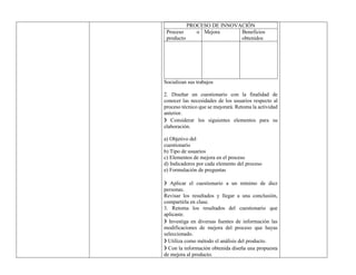 PROCESO DE INNOVACIÓN
Proceso o
producto
Mejora Beneficios
obtenidos
Socializan sus trabajos
2. Diseñar un cuestionario con la finalidad de
conocer las necesidades de los usuarios respecto al
proceso técnico que se mejorará. Retoma la actividad
anterior.
❯ Considerar los siguientes elementos para su
elaboración.
a) Objetivo del
cuestionario
b) Tipo de usuarios
c) Elementos de mejora en el proceso
d) Indicadores por cada elemento del proceso
e) Formulación de preguntas
❯ Aplicar el cuestionario a un mínimo de diez
personas.
Revisar los resultados y llegar a una conclusión,
compartirla en clase.
3. Retoma los resultados del cuestionario que
aplicaste.
❯ Investiga en diversas fuentes de información las
modificaciones de mejora del proceso que hayas
seleccionado.
❯ Utiliza como método el análisis del producto.
❯ Con la información obtenida diseña una propuesta
de mejora al producto.
 