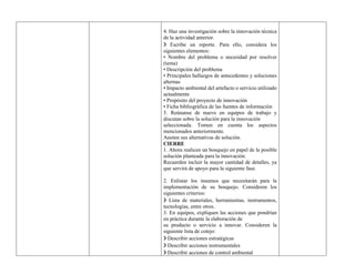 4. Haz una investigación sobre la innovación técnica
de la actividad anterior.
❯ Escribe un reporte. Para ello, considera los
siguientes elementos:
• Nombre del problema o necesidad por resolver
(tema)
• Descripción del problema
• Principales hallazgos de antecedentes y soluciones
alternas
• Impacto ambiental del artefacto o servicio utilizado
actualmente
• Propósito del proyecto de innovación
• Ficha bibliográfica de las fuentes de información
5. Reúnanse de nuevo en equipos de trabajo y
discutan sobre la solución para la innovación
seleccionada. Tomen en cuenta los aspectos
mencionados anteriormente.
Anoten sus alternativas de solución.
CIERRE
1. Ahora realicen un bosquejo en papel de la posible
solución planteada para la innovación.
Recuerden incluir la mayor cantidad de detalles, ya
que servirá de apoyo para la siguiente fase.
2. Enlistar los insumos que necesitarán para la
implementación de su bosquejo. Consideren los
siguientes criterios:
❯ Lista de materiales, herramientas, instrumentos,
tecnologías, entre otros.
3. En equipos, expliquen las acciones que pondrían
en práctica durante la elaboración de
su producto o servicio a innovar. Consideren la
siguiente lista de cotejo:
❯ Describir acciones estratégicas
❯ Describir acciones instrumentales
❯ Describir acciones de control ambiental
 