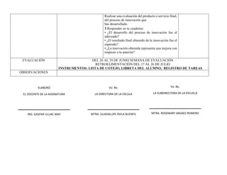 Realizar una evaluación del producto o servicio final,
del proceso de innovación que
has desarrollado.
❯ Responder en tu cuaderno.
• ¿El desarrollo del proceso de innovación fue el
adecuado?
• ¿El resultado final obtenido de la innovación fue el
esperado?
• ¿La innovación obtenida representa una mejora con
respecto a la anterior?
EVALUACIÓN DEL 26 AL 29 DE JUNIO SEMANA DE EVALUACIÓN
RETROELIMENTACIÓN DEL 17 AL 26 DE JULIO
INSTRUMENTOS: LISTA DE COTEJO, LIBRETA DEL ALUMNO, REGISTRO DE TAREAS
OBSERVACIONES
ELABORÓ
EL DOCENTE DE LA ASIGNATURA
ING. GASPAR ULUAC MAY
Vo. Bo.
LA DIRECTORA DE LA ESCULA
MTRA. GUADALUPE ÁVILA BUENFIL
Vo. Bo.
LA SUBDIRECTORA DE LA ESCUELA
MTRA. ROSEMARY ARGÁEZ ROMERO
 