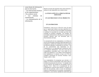 como fuente de información
para la innovación.
– Las innovaciones técnicas
en las organizaciones:
• Su contexto social.
• Los sistemas de
comunicación.
– La sistematización de la
información.
Realiza la lectura del siguiente tema, presta atención y
subraya lo más importante con tu marca textos.
LA INNOVACIÓN EN LA PRESTACIÓN DE
SERVICIOS
EN LOS PROCESOS Y EN EL PRODUCTO
EN LOS PROCESOS
Entendemos como proceso laboral la serie de pasos
que se siguen para realizar una tarea específica en el
trabajo. Los servicios son las actividades encaminadas
a satisfacer la necesidad de un cliente que dan como
resultado un producto intangible. Por ejemplo, las
actividades administrativas del gobierno no generan un
producto material, pero son necesarias para el
funcionamiento del país.
La incorporación de las computadoras a la oficina no
sólo ha incrementado la productividad individual de los
trabajadores, también ha modificado de manera radical
los procesos laborales, en particular los servicios. Una
de las características más importantes de las
computadoras es su capacidad para comunicarse entre
sí y compartir información. Una red es una serie de
computadoras conectadas entre sí por medio de un
cable (red alámbrica) o con señales electromagnéticas
(red inalámbrica); lo anterior se hace con el fin de
compartir documentos de diversos formatos: texto,
imagen, audio o video.
Las computadoras, los programas que ejecutan y el
trabajo en red han revolucionado como nunca antes en
la historia la prestación de servicios. Un ejemplo claro
son los archivos, que pueden ser tan grandes como el
Registro Civil. Antes de la incorporación de las
computadoras, el proceso para registrar y recuperar los
datos de una persona, como su acta de nacimiento,
requería la participación de secretarias, mecanógrafos,
mensajeros y una enorme cantidad de archivistas que
 