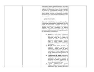 controlaran de manera manual los registros; sin olvidar
los grandes espacios (edificios enteros) necesarios para
almacenar los documentos físicos. En la actualidad,
una persona con su computadora conectada a una base
de datos puede hacer el mismo trabajo en menos
tiempo; además, almacenar los documentos en formato
electrónico ocupa apenas una fracción del espacio que
antes se requería.
EN EL PRODUCTO
El producto final del trabajo en una oficina se refleja,
la mayoría de las ocasiones, en un documento. En este
sentido, las innovaciones y ventajas que ofrece la
aplicación de los procesadores de texto son realmente
inmensas para crear documentos de aspecto
profesional. Los procesadores de texto cuentan con un
gran número de herramientas, entre las que destacan las
que mencionamos a continuación
 Fuente: se le llama fuente a la apariencia
que pueden adoptar las letras. Los
programas tienen por lo menos un
centenar de ellas. Además de la
apariencia, se puede cambiar el tamaño,
color y énfasis (negrita, cursiva,
subrayado, tachado) y crear subíndices y
superíndices.
 Párrafo: permite alinear el texto a la
izquierda, derecha, centrarlo o
justificarlo. Aplicar viñetas de punto,
número y listas multinivel. Controla el
interlineado y el uso de guiones para
dividir palabras, así como el estilo de la
sangría.
 Configuración de página: controla los
márgenes superior, izquierdo e inferior; la
orientación del papel (vertical u
horizontal), el tamaño de impresión, la
cantidad de columnas en el documento, el
número de caracteres por línea.
 Apoyo gráfico: permite insertar
imágenes digitales, gráficas, estadísticas,
diagramas de flujo, recuadros de texto y
 