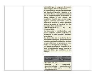 actividades que lo componen de manera
adecuada para obtener un producto.
Se caracteriza por ser parte de un sistema,
por sintetizar el proceso e innovar en su
ejecución. Forma parte de un sistema en el
que se espera que aporte un resultado (el
mismo proceso es otro sistema más
complejo). Sintetiza un proceso, porque
algunas acciones necesarias para el
progreso se mejoran. E innova, porque al
mejorar procesos se convierte en algo
nuevo que llama la atención.
CARACTERÍSTICAS DE LA
INNOVACIÓN:
-La innovación no está limitada a crear
nuevos productos, también puede darse en
un servicio, en cómo se vende o distribuye
un producto.
-La innovación no es exclusiva de los
desarrollos tecnológicos, puede darse en la
estructura de una organización, la forma
en que distribuye su producto, o cómo
realiza sus estrategias mercadológicas.
-La innovación no sólo se encuentra en las
ideas revolucionarias, puede alojarse en
pequeñas ideas que redefinen a una
empresa.
CARACTERÍSTICAS
DE LA EMPRESA
INNOVADORA
LA INNOVACIÓN
SE TRADUCE EN
LOS SIGUIENTES
HECHOS
Ø Contar con una
estrategia de
desarrollo definida.
Ø Tener visión
para identificar los
· Renovación
y ampliación de la
gama de
 
