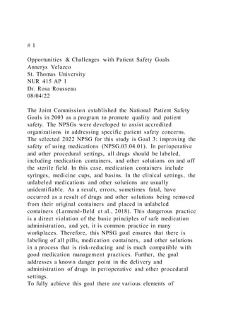 # 1
Opportunities & Challenges with Patient Safety Goals
Annerys Velazco
St. Thomas University
NUR 415 AP 1
Dr. Rosa Rousseau
08/04/22
The Joint Commission established the National Patient Safety
Goals in 2003 as a program to promote quality and patient
safety. The NPSGs were developed to assist accredited
organizations in addressing specific patient safety concerns.
The selected 2022 NPSG for this study is Goal 3: improving the
safety of using medications (NPSG.03.04.01). In perioperative
and other procedural settings, all drugs should be labeled,
including medication containers, and other solutions on and off
the sterile field. In this case, medication containers include
syringes, medicine cups, and basins. In the clinical settings, the
unlabeled medications and other solutions are usually
unidentifiable. As a result, errors, sometimes fatal, have
occurred as a result of drugs and other solutions being removed
from their original containers and placed in unlabeled
containers (Larmené-Beld et al., 2018). This dangerous practice
is a direct violation of the basic principles of safe medication
administration, and yet, it is common practice in many
workplaces. Therefore, this NPSG goal ensures that there is
labeling of all pills, medication containers, and other solutions
in a process that is risk-reducing and is much compatible with
good medication management practices. Further, the goal
addresses a known danger point in the delivery and
administration of drugs in perioperative and other procedural
settings.
To fully achieve this goal there are various elements of
 