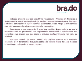 			Instalado em uma casa dos anos 50 na rua Joaquim  Antunes, em Pinheiros, o Brado manteve as estruturas originais do local de maneira que pequenos e diferentes ambientes constroem um espaço informal e acolhedor. A casa integra jardins com sua área interna em um clima jovem, confortável e convidativo.			Valorizamos o que realmente é uma boa comida. Nossa cozinha variada e consciente foca na procedência dos ingredientes, respeitando a sazonalidade dos alimentos e sua origem para que assim se reduzida qualquer impacto nos ciclos da natureza. 			Buscamos através de nosso modelo de negócio, garantir uma operação consciente além de fomentar discussões sobre essa postura dentro de nosso mercado e nas atitudes individuais de nossos clientes.