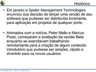 Histórico Em janeiro a  Spider Management Technologies  anunciou sua decisão de lançar uma versão de seu software que pudesse ser distribuída livremente, para aplicação em projetos de qualquer porte. Animados com a notícia, Peter Mello e Marcus Possi, começaram a avaliação da versão Beta enquanto se exercitavam trabalhando remotamente para a criação de algum conteúdo introdutório que pudesse ser simples, rápido e divertido para os novos usuários. © The Spider Team – PMI R.E.P. Global Nº 1812 
