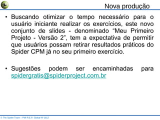 Nova produção Buscando otimizar o tempo necessário para o usuário iniciante realizar os exercícios, este novo conjunto de slides - denominado “Meu Primeiro Projeto - Versão 2”, tem a expectativa de permitir que usuários possam retirar resultados práticos do Spider CPM já no seu primeiro exercício. Sugestões podem ser encaminhadas para  [email_address]   © The Spider Team – PMI R.E.P. Global Nº 1812 