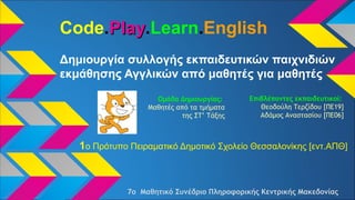 Code.PlayPlay.Learn.English
Δημιουργία συλλογής εκπαιδευτικών παιχνιδιών
εκμάθησης Αγγλικών από μαθητές για μαθητές
1o Πρότυπο Πειραματικό Δημοτικό Σχολείο Θεσσαλονίκης [εντ.ΑΠΘ]
Επιβλέποντες εκπαιδευτικοί:
Θεοδούλη Τερζίδου [ΠΕ19]
Αδάμος Αναστασίου [ΠΕ06]
Ομάδα Δημιουργίας:
Μαθητές από τα τμήματα
της ΣΤ’ Τάξης
7ο Μαθητικό Συνέδριο Πληροφορικής Κεντρικής Μακεδονίας
 