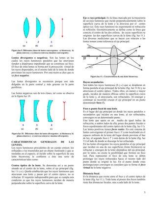 Eje o rayo principal. Es la línea marcada por la trayectoria
de un rayo luminoso que incide perpendicularmente sobre la
superficie curva de la lente y la atraviesa por el centro
óptico (a). Este rayo luminoso no experimenta ni refracción
ni reflexión. Geométricamente se define como la línea que
conecta el centro de las dos esferas, de cuyas superficies se
originan las dos superficies curvas de la lente (fig. luz 11.).
Las diversas mediciones que se hacen con relación a las
lentes toman como referencia el eje principal.
(a)

(b)

(c)

(b)

Figura luz 9. Diferentes clases de lentes convergentes: a) biconvexa, b)
plana convexa y c) cóncava-convexa (menisco convergente).
(a)

co

Lentes divergentes o negativas. Son las lentes en los
cuales los rayos luminosos paralelos que las atraviesan
tienden a dispersarse impidiendo que se constituya un foco:
El foco de estas lentes se forma por la proyección virtual de
los rayos dispersados, en el mismo lado de la lente de donde
provienen los rayos luminosos. Por esta razón se dice que es
un foco negativo.

2f

Las lentes divergentes se reconocen porque son más
delgadas en la parte central y más gruesas en la parte
periférica.

Rayos secundarios.
Son todos los rayos luminosos (b y c) que se desplazan en
forma paralela al eje principal de la lente (fig. luz 11.b) y no
atraviesan el centro óptico. Todos ellos, en menor o mayor
grado, inciden de manera oblicua sobre la superficie curva
de la lente y, al atravesarla, son refractados. Al emerger y
continuar su recorrido cruzan el eje principal en un punto
denominado foco (f).

Las lentes negativas son de tres clases, tal como se observa
en la figura luz 10.

(a)

(b)

(c)

Figura luz 10. Diferentes clases de lentes divergentes: a) bicóncava, b)
plana-cóncava y c) convexa-cóncava ( menisco divergente).

CARACTERISTICAS
GENERALES
DE
LAS
LENTES.
Los rayos luminosos procedentes de un cuerpo emisor; los
reflejados o los trasmitidos por un objeto iluminado y que se
trasladan en el espacio, al incidir sobre la superficie de una
lente biconvexa, le confieren a ésta una serie de
características tales como:
Centro óptico de la lente. Se denomina así a un punto
situado en el centro de la lente, sobre el eje principal (fig.
luz 11 c.o.). Queda establecido que los rayos luminosos que
atraviesan una lente y pasan por el centro óptico, no se
refractan. El requisito indispensable para que se cumpla esta
condición es que los rayos luminosos incidan de manera
perpendicular sobre la superficie curva de la lente.

f

f

2f

(c)

Figura luz.11.- Características de una lente biconvexa.

Foco o punto focal de una lente.
Es el lugar del eje principal en donde los rayos paralelos o
secundarios que inciden en una lente, al ser refractados,
convergen en un determinado punto.
Una lente que opera en un medio de igual índice de
refracción, a ambos lados de ella, posee dos puntos focales o
focos equidistantes del centro óptico de la lente (fig. luz 11).
Las lentes positivas tienen focos reales. En este sistema de
lentes convergentes el primer foco ( f ) esta localizado en el
espacio enfrente de la lente del lugar donde proviene el haz
de luz, el segundo foco ( f’ ) está detrás de la lente (fig. luz
11) al lado de donde se descarga la luz refractada.
En las lentes divergentes los rayos paralelos al eje principal
que inciden en una de sus superficies (lente bicóncava) se
refractan y emergen de la lente alejándose del eje principal,
por lo tanto, no existe la posibilidad que formen un foco
real. Para representar el foco de esta lente se deben
prolongar los rayos refractados hacia el mismo lado del
punto donde se originó la luz. En el punto donde estas
prolongaciones convergen se considera que se forma el foco
virtual de la lente negativa.
Distancia focal.
Es la distancia que existe entre el foco y el centro óptico de
la lente (fig. luz 11.). Toda lente al poseer dos focos también
tiene dos distancias focales, una a cada lado de la lente.

5

 