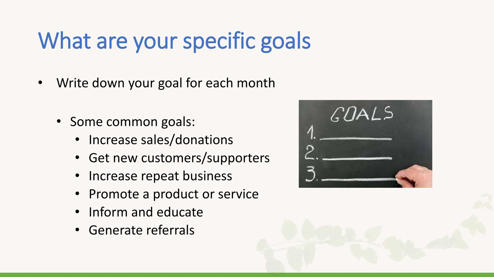 What are your specific goals
• Write down your goal for each month
• Some common goals:
• Increase sales/donations
• Get new customers/supporters
• Increase repeat business
• Promote a product or service
• Inform and educate
• Generate referrals
 