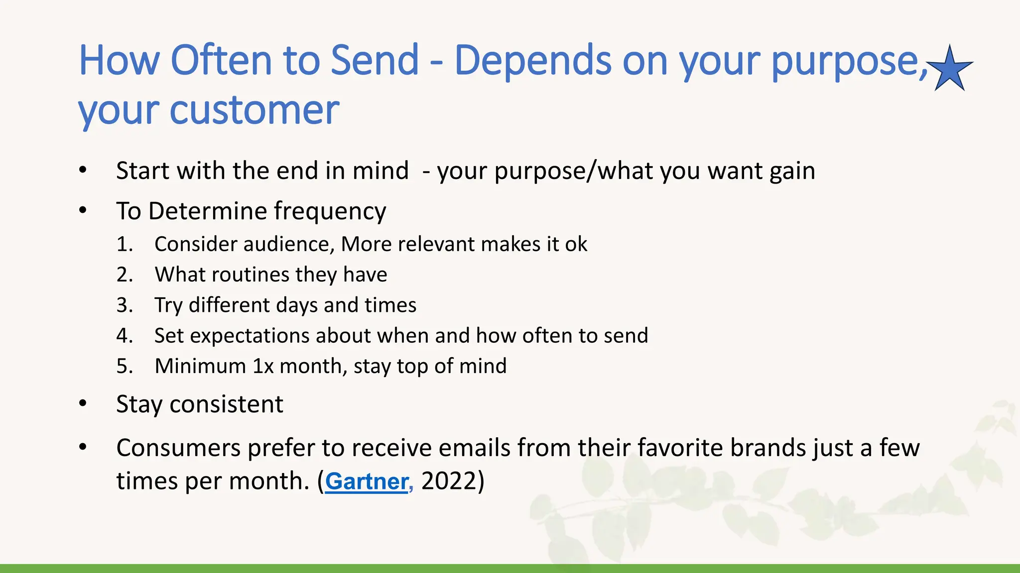How Often to Send - Depends on your purpose,
your customer
• Start with the end in mind - your purpose/what you want gain
• To Determine frequency
1. Consider audience, More relevant makes it ok
2. What routines they have
3. Try different days and times
4. Set expectations about when and how often to send
5. Minimum 1x month, stay top of mind
• Stay consistent
• Consumers prefer to receive emails from their favorite brands just a few
times per month. (Gartner, 2022)
 