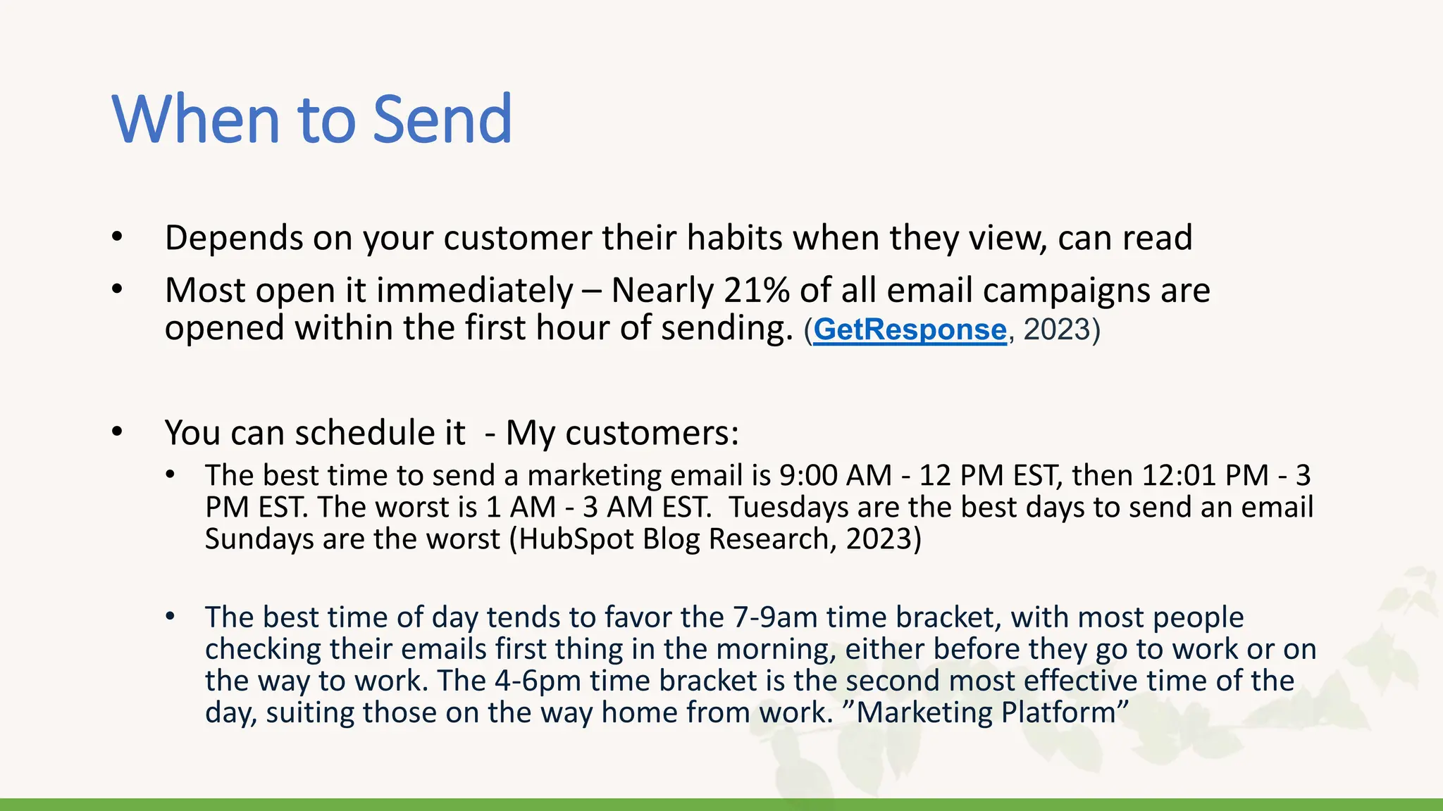 When to Send
• Depends on your customer their habits when they view, can read
• Most open it immediately – Nearly 21% of all email campaigns are
opened within the first hour of sending. (GetResponse, 2023)
• You can schedule it - My customers:
• The best time to send a marketing email is 9:00 AM - 12 PM EST, then 12:01 PM - 3
PM EST. The worst is 1 AM - 3 AM EST. Tuesdays are the best days to send an email
Sundays are the worst (HubSpot Blog Research, 2023)
• The best time of day tends to favor the 7-9am time bracket, with most people
checking their emails first thing in the morning, either before they go to work or on
the way to work. The 4-6pm time bracket is the second most effective time of the
day, suiting those on the way home from work. ”Marketing Platform”
 