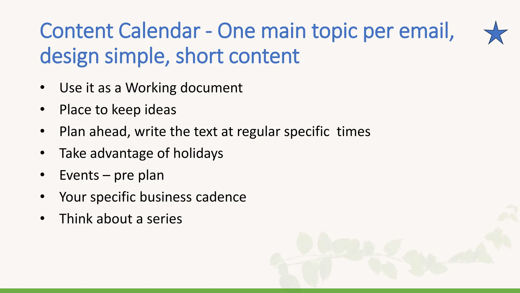 Content Calendar - One main topic per email,
design simple, short content
• Use it as a Working document
• Place to keep ideas
• Plan ahead, write the text at regular specific times
• Take advantage of holidays
• Events – pre plan
• Your specific business cadence
• Think about a series
 