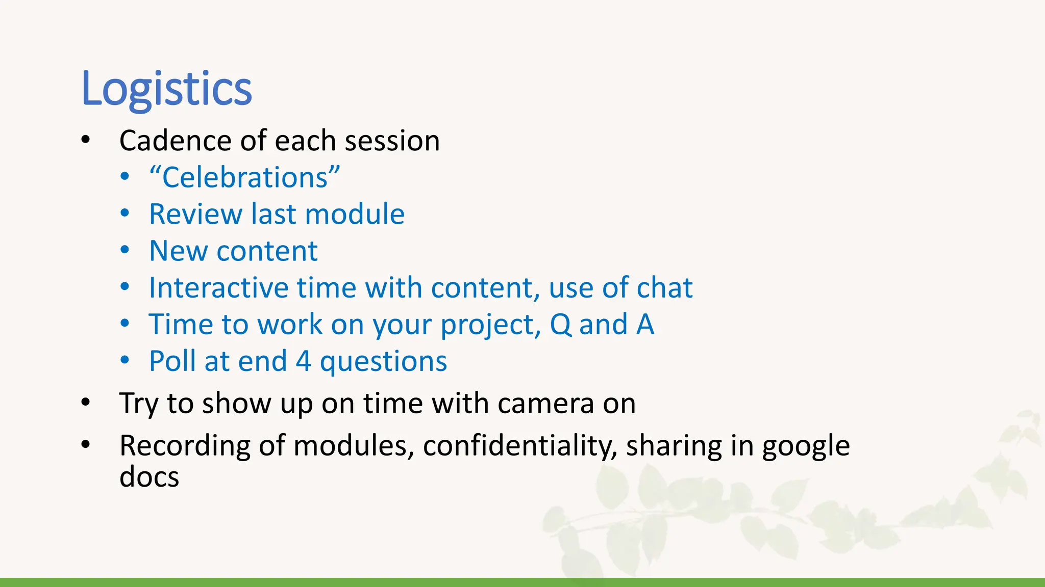 Logistics
• Cadence of each session
• “Celebrations”
• Review last module
• New content
• Interactive time with content, use of chat
• Time to work on your project, Q and A
• Poll at end 4 questions
• Try to show up on time with camera on
• Recording of modules, confidentiality, sharing in google
docs
 