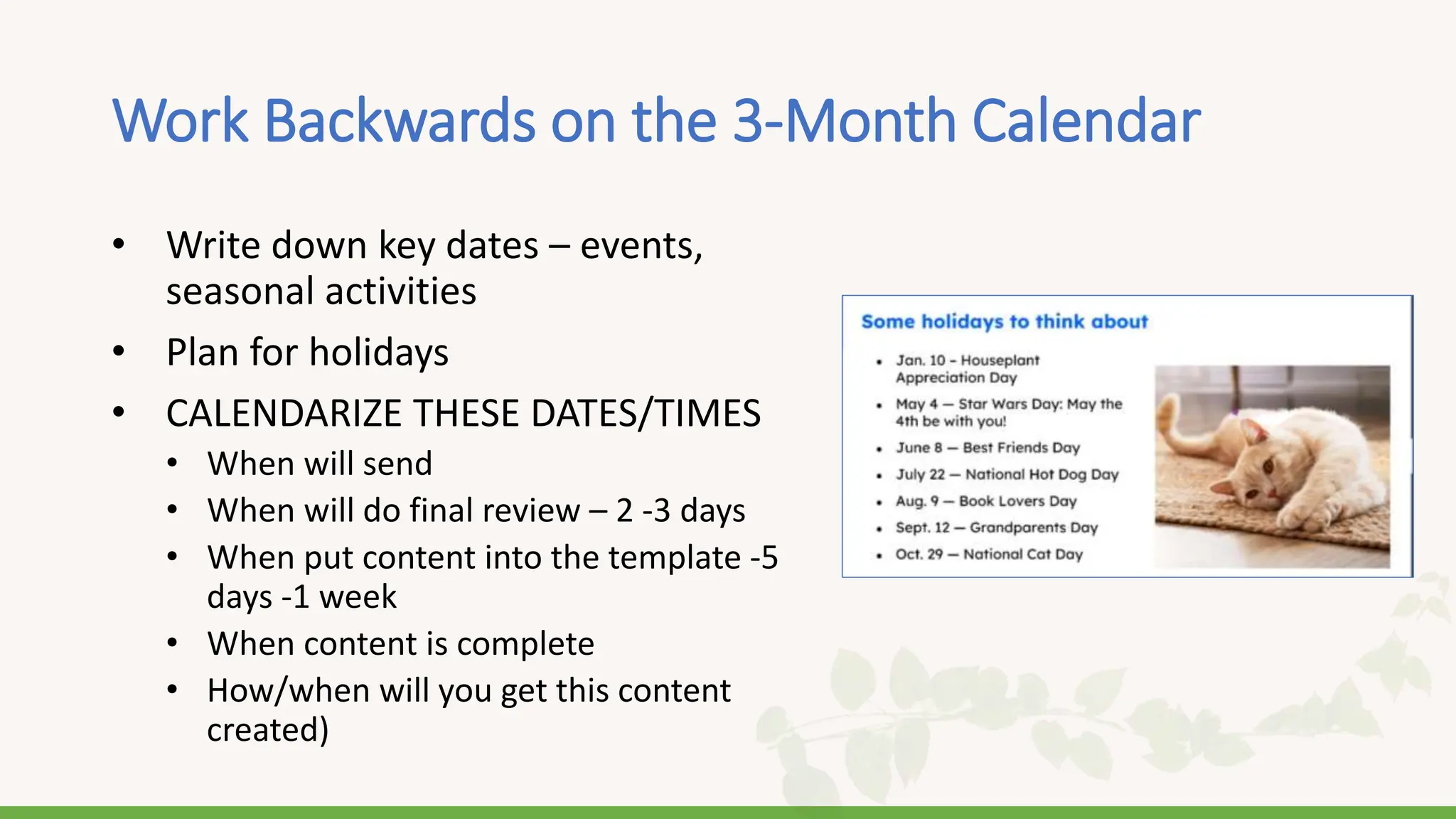 Work Backwards on the 3-Month Calendar
• Write down key dates – events,
seasonal activities
• Plan for holidays
• CALENDARIZE THESE DATES/TIMES
• When will send
• When will do final review – 2 -3 days
• When put content into the template -5
days -1 week
• When content is complete
• How/when will you get this content
created)
 