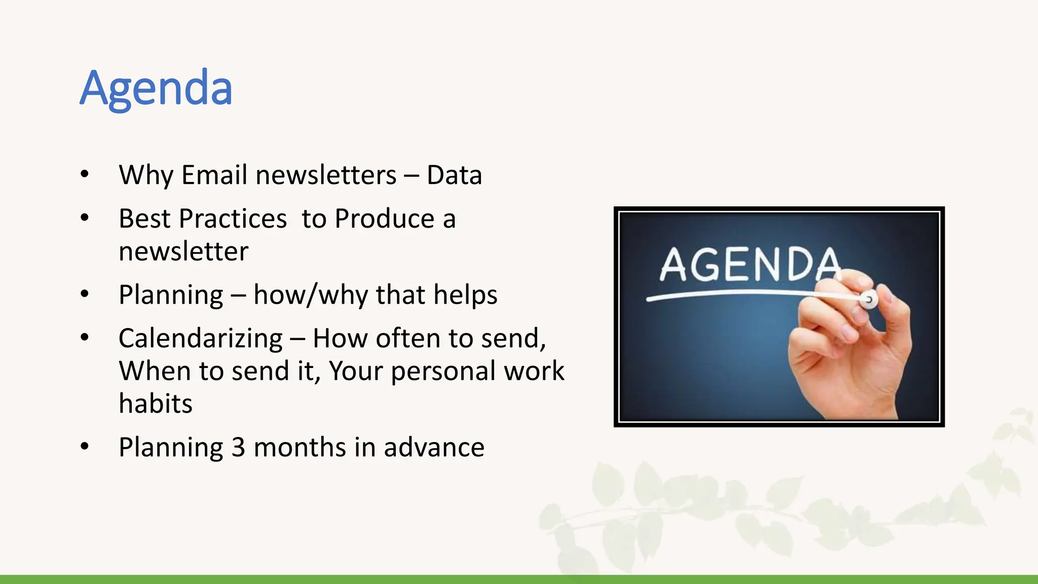 Agenda
• Why Email newsletters – Data
• Best Practices to Produce a
newsletter
• Planning – how/why that helps
• Calendarizing – How often to send,
When to send it, Your personal work
habits
• Planning 3 months in advance
 