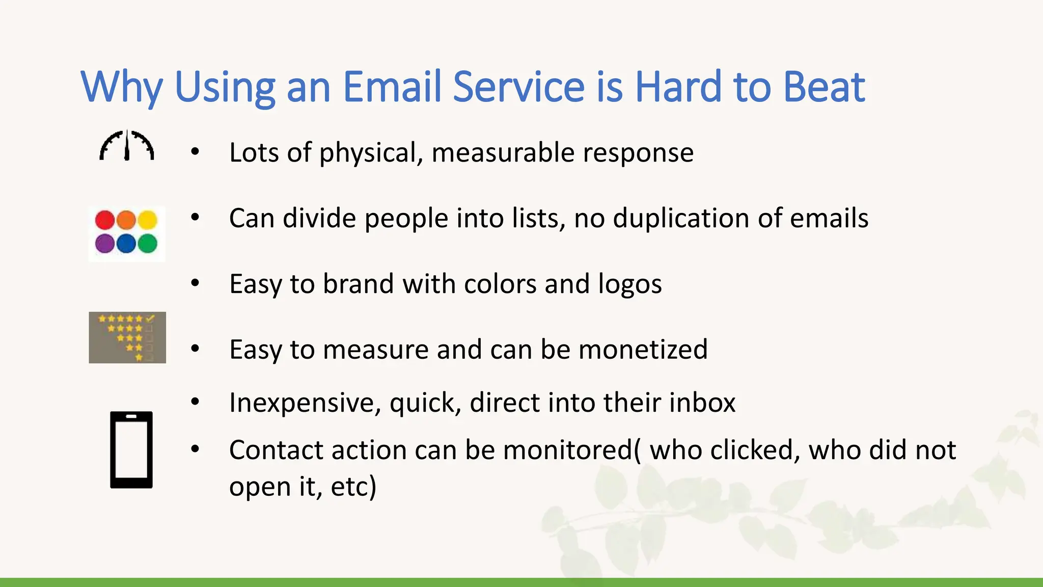 Why Using an Email Service is Hard to Beat
• Lots of physical, measurable response
• Can divide people into lists, no duplication of emails
• Easy to brand with colors and logos
• Easy to measure and can be monetized
• Inexpensive, quick, direct into their inbox
• Contact action can be monitored( who clicked, who did not
open it, etc)
 