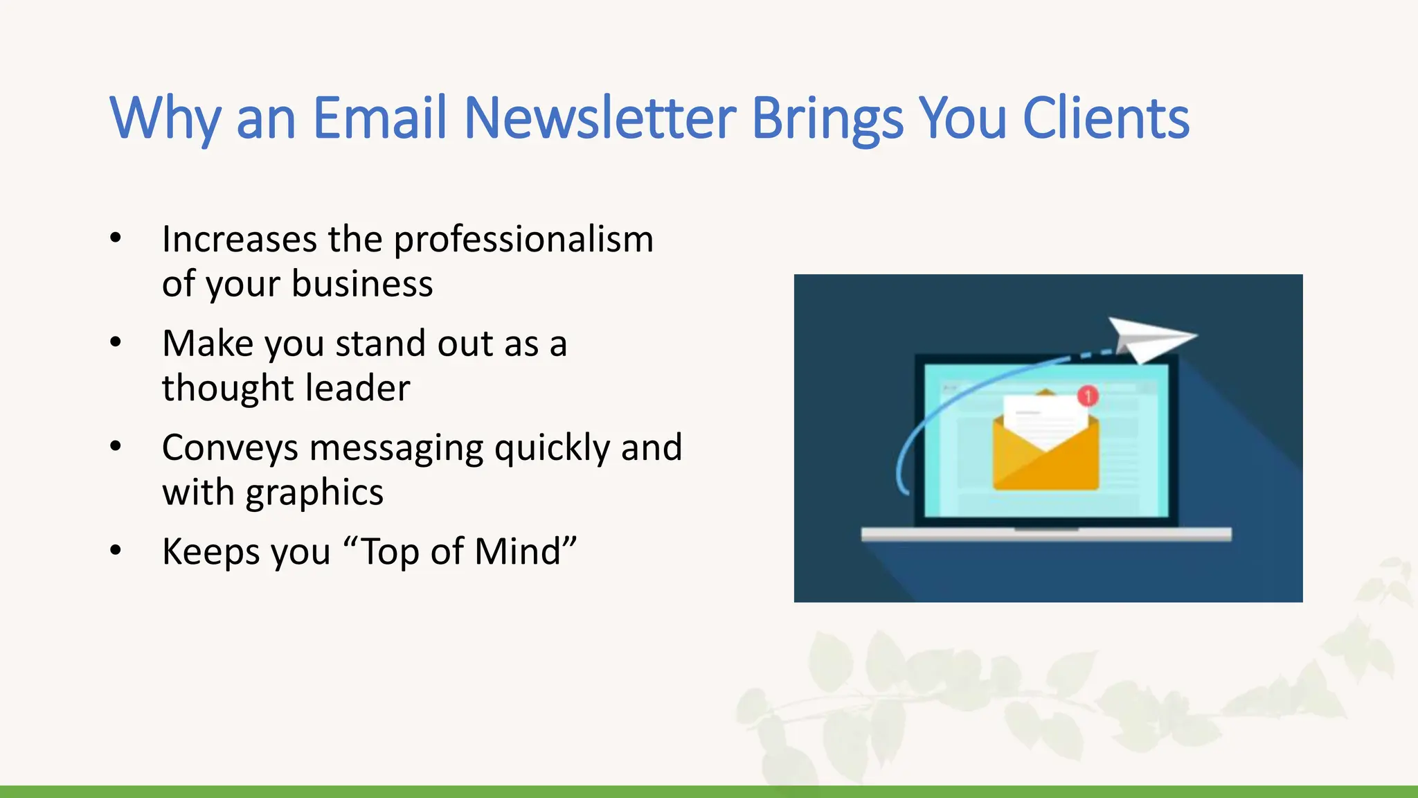 Why an Email Newsletter Brings You Clients
• Increases the professionalism
of your business
• Make you stand out as a
thought leader
• Conveys messaging quickly and
with graphics
• Keeps you “Top of Mind”
 