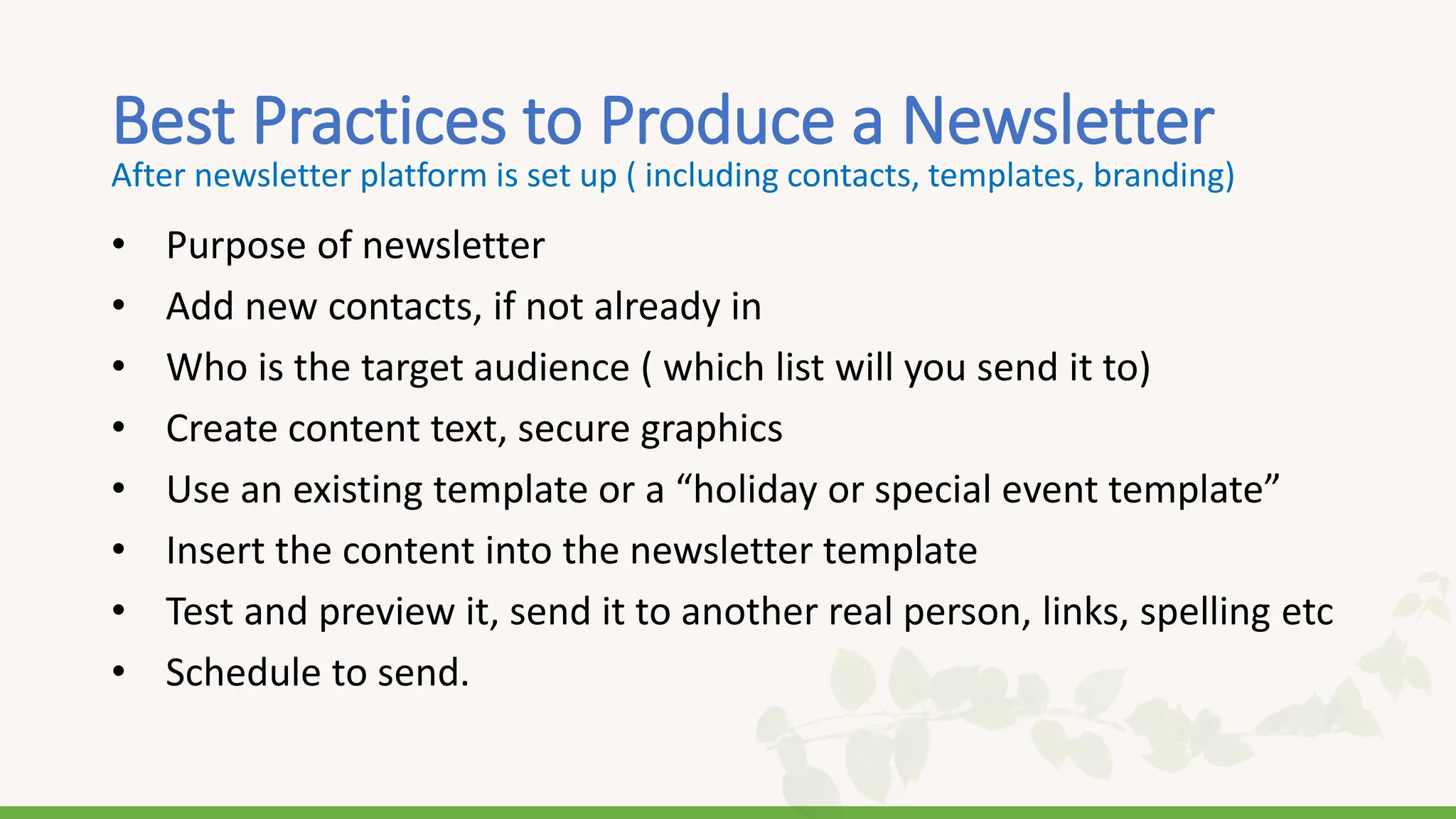 Best Practices to Produce a Newsletter
• Purpose of newsletter
• Add new contacts, if not already in
• Who is the target audience ( which list will you send it to)
• Create content text, secure graphics
• Use an existing template or a “holiday or special event template”
• Insert the content into the newsletter template
• Test and preview it, send it to another real person, links, spelling etc
• Schedule to send.
After newsletter platform is set up ( including contacts, templates, branding)
 