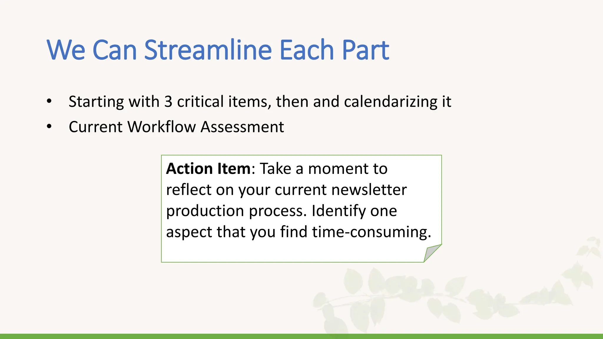 We Can Streamline Each Part
• Starting with 3 critical items, then and calendarizing it
• Current Workflow Assessment
Action Item: Take a moment to
reflect on your current newsletter
production process. Identify one
aspect that you find time-consuming.
 