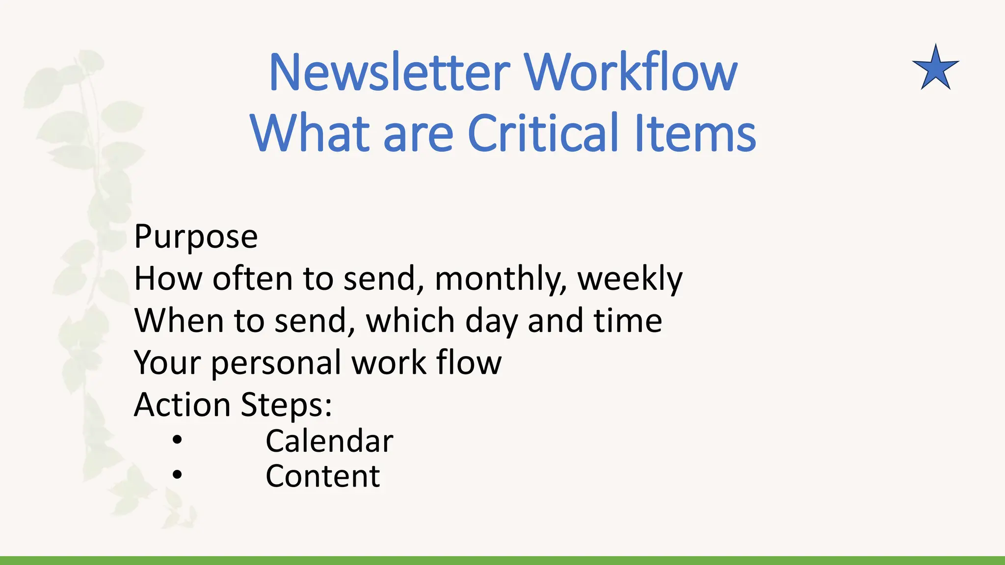 Newsletter Workflow
What are Critical Items
Purpose
How often to send, monthly, weekly
When to send, which day and time
Your personal work flow
Action Steps:
• Calendar
• Content
 