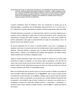 Ele acreditava que todas as coisas eram formadas por uma infinidade de "pedrinhas minúsculas,
invisíveis, cada uma delas sendo eterna, imutável e indivisível". A estas unidades mínimas
deu o nome de ÁTOMOS. Átomo significa indivisível, cada coisa que existe é formada por
uma infinidade dessas unidades indivisíveis. "Isto porque se os átomos também fossem
passíveis de desintegração e pudessem ser divididas em unidades ainda menores, a
natureza acabaria por diluir-se totalmente".
A palavra “helenística” deriva de helenismo, termo que corresponde ao período que vai de
Alexandre Magno, o macedônico, até o da dominação romana (fim do séc. IV a. C. ao fim do séc. I
d.C.). Alexandre foi o grande responsável por estender a influência grega desde o Egito até a Índia.
A filosofia helenística corresponde a um desenvolvimento natural do movimento intelectual que a
precedeu e torna a defrontar-se muitas vezes com temas pré-socráticos; porém, sobretudo ela é
profundamente marcada pelo espírito socrático. A experiência com outros povos também lhe
permitiu desempenhar certo papel no desenvolvimento da noção de cosmopolitismo, isto é, da
ideia de homem como cidadão do mundo.
As escolas helenísticas têm em comum a atividade filosófica, como amor e investigação da
sabedoria, sendo esta um modo de vida. Elas não se diferenciavam muito na escolha da forma de
sabedoria. Todas elas definiam a sabedoria como um estado de perfeita tranquilidade da alma.
Nesse sentido, a filosofia é uma terapêutica dos cuidados, das angústias e da miséria humana,
miséria resultante das convenções e obrigações sociais.
Todas as escolas helenísticas trazem certa herança socrática ao admitir que os homens estão
submersos na miséria, na angústia e no mal, porque estão na ignorância; o mal não está nas
coisas, mas no juízo de valor que os homens atribuem a elas. Disso decorre uma exigência: que os
homens cuidem de mudar radicalmente seus juízos de valor e seu modo de pensar e ser. E isso só
é possível mediante a paz interior e a tranquilidade da alma.
Mas se há semelhanças entre as escolas quanto ao modo de conceber a filosofia como terapia da
alma, há também diferenças significativas. Há os dogmáticos, para os quais a terapia consiste
em transformar os juízos de valor e há os céticos e cínicos, para os quais se trata de suspender
todos os juízos. Dentre as dogmáticas, que concordam que a escolha filosófica fundamental deve
corresponder a uma tendência inata do homem, dividem-se em epicurismo, que entende que é a
investigação do prazer que motiva toda atividade humana, e o platonismo, o aristotelismo e o
estoicismo, para os quais, segundo a tradição socrática, o amor do Bem é o instinto primordial do
ser humano.
 